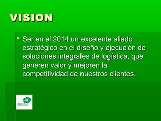 VISIONVISION
 Ser en el 2014 un excelente aliadoSer en el 2014 un excelente aliado
estratégico en el diseño y ejecución deestratégico en el diseño y ejecución de
soluciones integrales de logística, quesoluciones integrales de logística, que
generen valor y mejoren lageneren valor y mejoren la
competitividad de nuestros clientes.competitividad de nuestros clientes.
 