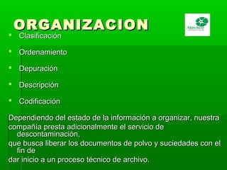 ORGANIZACIONORGANIZACION
 ClasificaciónClasificación
 OrdenamientoOrdenamiento
 DepuraciónDepuración
 DescripciónDescripción
 CodificaciónCodificación
Dependiendo del estado de la información a organizar, nuestraDependiendo del estado de la información a organizar, nuestra
compañía presta adicionalmente el servicio decompañía presta adicionalmente el servicio de
descontaminación,descontaminación,
que busca liberar los documentos de polvo y suciedades con elque busca liberar los documentos de polvo y suciedades con el
fin defin de
dar inicio a un proceso técnico de archivo.dar inicio a un proceso técnico de archivo.
 