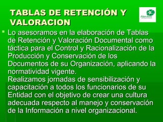 TABLAS DE RETENCIÓN YTABLAS DE RETENCIÓN Y
VALORACIONVALORACION
 Lo asesoramos en la elaboración de TablasLo asesoramos en la elaboración de Tablas
de Retención y Valoración Documental comode Retención y Valoración Documental como
táctica para el Control y Racionalización de latáctica para el Control y Racionalización de la
Producción y Conservación de losProducción y Conservación de los
Documentos de su Organización, aplicando laDocumentos de su Organización, aplicando la
normatividad vigente.normatividad vigente.
Realizamos jornadas de sensibilización yRealizamos jornadas de sensibilización y
capacitación a todos los funcionarios de sucapacitación a todos los funcionarios de su
Entidad con el objetivo de crear una culturaEntidad con el objetivo de crear una cultura
adecuada respecto al manejo y conservaciónadecuada respecto al manejo y conservación
de la Información a nivel organizacional.de la Información a nivel organizacional.
 