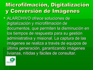 Microfilmación, DigitalizaciónMicrofilmación, Digitalización
y Conversión de Imágenesy Conversión de Imágenes
 ALARCHIVO ofrece soluciones deALARCHIVO ofrece soluciones de
digitalización y microfilmación dedigitalización y microfilmación de
documentos, que permiten la disminución endocumentos, que permiten la disminución en
los tiempos de respuesta para su gestiónlos tiempos de respuesta para su gestión
administrativa y misional. La captura de lasadministrativa y misional. La captura de las
imágenes se realiza a través de equipos deimágenes se realiza a través de equipos de
última generación, garantizando imágenesúltima generación, garantizando imágenes
livianas, nítidas y fáciles de consultar.livianas, nítidas y fáciles de consultar.
 