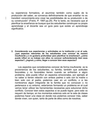 su experiencia formadora, al asumirse también como sujeto de la 
producción del saber, se convenza definitivamente de que enseñar no es 
transferir conocimiento,sino crear las posibilidades de su producción o de 
su construcción” (Freire, P. 1997.pp.24). Por lo tanto, es necesario que al 
planificar la enseñanza se busque que los estudiantes construyan su propio 
aprendizaje y el docente sea un guía para que exista un aprendizaje 
significativo. 
2. Considerando sus experiencias y actividades en la institución y en el aula, 
¿qué aspectos relevantes de los estudiantes cree conocer de manera 
insuficiente y o le gustaría profundizar para planificar la enseñanza?, ¿cómo 
puede influir en su trabajo con ellos no conocer suficientemente bien esos 
aspectos?, ¿logrará, y cómo, llegar a conocer bien esos aspectos? 
Los aspectos que consideramos conocer de forma insuficiente es la 
proveniencia de los estudiantes, su familia, también que actitudes 
favorables y no favorables tienen cuando se enfrentan a algún 
problema, esto puede influir en aspectos emocionales, por ejemplo al 
no saber si tienen relación con ambos padres o solo con la madre o 
bien solo con el padre, podemos caer en un conflicto, o si les 
nombramos algún integrante de la familia que no conozcan o no 
pertenezca a su entorno, estaríamos formando un problema en el cual 
vamos tener utilizar las herramientas necesarias para solucionar dicho 
conflicto. Conocer bien estos aspectos si se puede lograr, pero esto va 
requerir de tiempo, en los momentos estemos solo en la sala de clases 
podemos hacer una clase en donde nos podamos conocer más, saber 
donde viven, con quien, tanto de parte de ellos como de nosotras. 
 