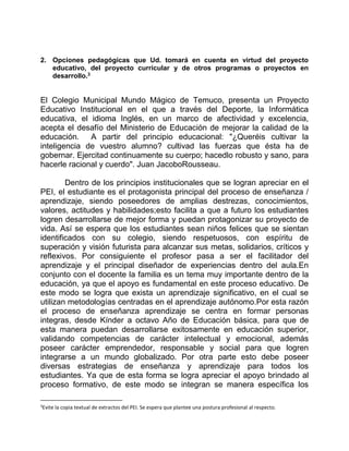 2. Opciones pedagógicas que Ud. tomará en cuenta en virtud del proyecto 
educativo, del proyecto curricular y de otros programas o proyectos en 
desarrollo.3 
El Colegio Municipal Mundo Mágico de Temuco, presenta un Proyecto 
Educativo Institucional en el que a través del Deporte, la Informática 
educativa, el idioma Inglés, en un marco de afectividad y excelencia, 
acepta el desafío del Ministerio de Educación de mejorar la calidad de la 
educación. A partir del principio educacional: "¿Queréis cultivar la 
inteligencia de vuestro alumno? cultivad las fuerzas que ésta ha de 
gobernar. Ejercitad continuamente su cuerpo; hacedlo robusto y sano, para 
hacerle racional y cuerdo". Juan JacoboRousseau. 
Dentro de los principios institucionales que se logran apreciar en el 
PEI, el estudiante es el protagonista principal del proceso de enseñanza / 
aprendizaje, siendo poseedores de amplias destrezas, conocimientos, 
valores, actitudes y habilidades;esto facilita a que a futuro los estudiantes 
logren desarrollarse de mejor forma y puedan protagonizar su proyecto de 
vida. Así se espera que los estudiantes sean niños felices que se sientan 
identificados con su colegio, siendo respetuosos, con espíritu de 
superación y visión futurista para alcanzar sus metas, solidarios, críticos y 
reflexivos. Por consiguiente el profesor pasa a ser el facilitador del 
aprendizaje y el principal diseñador de experiencias dentro del aula.En 
conjunto con el docente la familia es un tema muy importante dentro de la 
educación, ya que el apoyo es fundamental en este proceso educativo. De 
este modo se logra que exista un aprendizaje significativo, en el cual se 
utilizan metodologías centradas en el aprendizaje autónomo.Por esta razón 
el proceso de enseñanza aprendizaje se centra en formar personas 
integras, desde Kínder a octavo Año de Educación básica, para que de 
esta manera puedan desarrollarse exitosamente en educación superior, 
validando competencias de carácter intelectual y emocional, además 
poseer carácter emprendedor, responsable y social para que logren 
integrarse a un mundo globalizado. Por otra parte esto debe poseer 
diversas estrategias de enseñanza y aprendizaje para todos los 
estudiantes. Ya que de esta forma se logra apreciar el apoyo brindado al 
proceso formativo, de este modo se integran se manera específica los 
3Evite la copia textual de extractos del PEI. Se espera que plantee una postura profesional al respecto. 
 