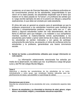 cuadernos; en el caso de Ciencias Naturales, la profesora profundiza en 
los conocimientos previos de los estudiantes, preguntándoles lo que 
vieron en la clase pasada, los estudiantes responden que el tema que 
trataron en la clase pasada es "la fuerza" y la profesora les señala que 
sí, luego escribe ejemplos de esto en la pizarra con dibujos y pequeñas 
explicaciones, lo que debe ser anotado por cada estudiante. 
El clima del aula en general es propicio para el aprendizaje ya que la 
profesora proporciona a los estudiantes incentivos para mantener las 
actitudes y comportamientos positivos, aunque como son un 1° año 
básico y algunos estudiantes suelen ser más desordenados, ella les 
llama la atención para que trabajen y no molesten a sus compañeros 
mientras escriben la materia.Además brinda oportunidades a los 
estudiantes para hablar y opinar sobre temas de la clase, de esta forma 
los estudiantes se sienten motivados y con ganas de participar 
activamente.De esta forma, se presenta un clima de confianza entre los 
estudiantes y la profesora, generándose una buena convivencia 
escolar. 
5. Señale las fuentes y procedimientos utilizados para recoger información en 
cada aspecto. 
La información anteriormente mencionada fue extraída por 
medio de la observación, los datos que nos la profesora a cargo del grupo 
curso y del PEI del colegio Mundo Mágico. 
Tarea 2 
Seleccione y describa las características de los estudiantes de su curso, 
individualmente y como grupo, que constituyen factores relevantes para las 
planificaciones de clases, que posibiliten un aprendizaje de calidad. 
Orientaciones para la tarea 
Describa las características de los estudiantes del curso, considerando aspectos tales 
como: 
1. Número de estudiantes y su diversidad en términos de edad, género, origen 
étnico, nacionalidad, religión, y necesidades educativas especiales. 
 