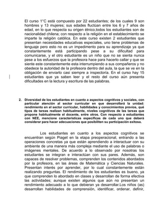El curso 1°C está compuesto por 22 estudiantes; de los cuales 9 son 
hombres y 13 mujeres; sus edades fluctúan entre los 6 y 7 años de 
edad, en lo que respecta su origen étnico,todos los estudiantes son de 
nacionalidad chilena; con respecto a la religión en el establecimiento se 
imparte la religión católica. En este curso existen 2 estudiantes que 
presentan necesidades educativas especiales, uno tiene problemas de 
lenguaje pero esto no es un impedimento para su aprendizaje ya que 
constantemente está participando pese a su dificultad para 
comunicarse, y el otro estudiante es un niño que no se sienta nunca 
pese a los esfuerzos que la profesora hace para hacerlo callar y que se 
siente este constantemente esta interrumpiendo a sus compañeros y no 
obedece la autoridad de la profesora dentro del aula, la que se ve en la 
obligación de enviarlo casi siempre a inspectoría. En el curso hay 15 
estudiantes que ya saben leer y el resto del curso aún presenta 
dificultades en la lectura y escritura de las palabras. 
2. Diversidad de los estudiantes en cuanto a aspectos cognitivos y sociales, con 
particular atención al sector curricular en que desarrollará la unidad: 
rendimiento en el sector curricular, habilidades y conocimientos previos, qué 
tipos de tareas realizan habitualmente, niveles cognitivos de las tareas que 
propone habitualmente el docente, entre otros. Con respecto a estudiantes 
con NEE, mencione características específicas de cada uno que deberá 
considerar para hacer adecuaciones que posibiliten su participación exitosa. 
Los estudiantes en cuanto a los aspectos cognitivos se 
encuentran según Piaget en la etapa preoperacional, entrando a las 
operaciones concretas ya que están aprendiendo a interactuar con su 
ambiente de una manera más compleja mediante el uso de palabras o 
imágenes mentales. De acuerdo a lo observado por nosotras los 
estudiantes se integran e interactúan con sus pares. Además, son 
capaces de resolver problemas, comprenden los contenidos abordados 
por la profesora, en las áreas de Matemática y Ciencias Naturales. 
Presentan interés por aprender, por lo cual constantemente están 
realizando preguntas. El rendimiento de los estudiantes es bueno, ya 
que comprenden lo abordado en clases y desarrollan de forma efectiva 
las actividades; aunque existen algunos que aún no presentan un 
rendimiento adecuado a lo que debieran ya desarrollar.Los niños (as) 
desarrollan habilidades de comprensión, identificar, ordenar, definir, 
 