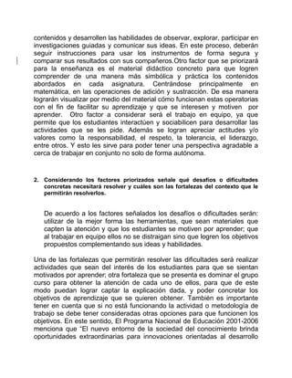 contenidos y desarrollen las habilidades de observar, explorar, participar en 
investigaciones guiadas y comunicar sus ideas. En este proceso, deberán 
seguir instrucciones para usar los instrumentos de forma segura y 
comparar sus resultados con sus compañeros.Otro factor que se priorizará 
para la enseñanza es el material didáctico concreto para que logren 
comprender de una manera más simbólica y práctica los contenidos 
abordados en cada asignatura. Centrándose principalmente en 
matemática, en las operaciones de adición y sustracción. De esa manera 
lograrán visualizar por medio del material cómo funcionan estas operatorias 
con el fin de facilitar su aprendizaje y que se interesen y motiven por 
aprender. Otro factor a considerar será el trabajo en equipo, ya que 
permite que los estudiantes interactúen y sociabilicen para desarrollar las 
actividades que se les pide. Además se logran apreciar actitudes y/o 
valores como la responsabilidad, el respeto, la tolerancia, el liderazgo, 
entre otros. Y esto les sirve para poder tener una perspectiva agradable a 
cerca de trabajar en conjunto no solo de forma autónoma. 
2. Considerando los factores priorizados señale qué desafíos o dificultades 
concretas necesitará resolver y cuáles son las fortalezas del contexto que le 
permitirán resolverlos. 
De acuerdo a los factores señalados los desafíos o dificultades serán: 
utilizar de la mejor forma las herramientas, que sean materiales que 
capten la atención y que los estudiantes se motiven por aprender; que 
al trabajar en equipo ellos no se distraigan sino que logren los objetivos 
propuestos complementando sus ideas y habilidades. 
Una de las fortalezas que permitirán resolver las dificultades será realizar 
actividades que sean del interés de los estudiantes para que se sientan 
motivados por aprender; otra fortaleza que se presenta es dominar el grupo 
curso para obtener la atención de cada uno de ellos, para que de este 
modo puedan lograr captar la explicación dada, y poder concretar los 
objetivos de aprendizaje que se quieren obtener. También es importante 
tener en cuenta que si no está funcionando la actividad o metodología de 
trabajo se debe tener consideradas otras opciones para que funcionen los 
objetivos. En este sentido, El Programa Nacional de Educación 2001-2006 
menciona que “El nuevo entorno de la sociedad del conocimiento brinda 
oportunidades extraordinarias para innovaciones orientadas al desarrollo 
 