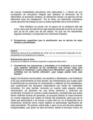 de nuevas modalidades educativas más adecuadas (…) dentro de una 
concepción de educación integral que abarque la formación de la 
afectividad, la expresión artística, la interacción social y el ejercicio de los 
diferentes tipos de inteligencia”. Por lo tanto, es importante considerar 
varias opciones de trabajo ya que no todos aprenden de la misma forma. 
Otra fortaleza es contar con el apoyo de la profesora jefe del 
curso, para que de esta forma siga estando presente el clima en el aula 
que se da en cada una de las clases. Ya que así los estudiantes 
lograrán entender y comprender los contenidos tratados. 
3. Orientaciones específicas para la planificación que se derivan de estos 
desafíos y posibilidades. 
Tarea 4 
Reflexione acerca de la posibilidad de contar con un conocimiento adecuado se los 
estudiantes en el contexto de su práctica. 
Orientaciones para la tarea 
A través de la reflexión considere responder a preguntas tales como: 
1. Considerando sus experiencias y actividades en la institución y en el aula, 
¿qué aspectos relevantes de los estudiantes cree conocer mejor para 
planificar la enseñanza?, ¿cómo obtuvo esa información?, ¿qué tan válidas y 
confiables son las fuentes utilizadas?, ¿qué sesgos pueden tener esas 
fuentes? 
Según los factores mencionados, los desafíos o debilidades y las fortalezas 
a las que anteriormente se hizo alusión, las orientaciones que surgen para 
la planificación es promover la comprensión y reflexión de los estudiantes, 
que comprendan los procesos matemáticos por medio de materiales 
concretos. En este sentido, tomando en cuenta cada aspecto antes 
mencionado, se abordara de una forma dinámica y profunda los 
contenidos, tomando en cuenta a cada estudiante, considerando que todos 
tienen distintas formas de aprender; se buscará diseñar la clase tomando 
en cuenta aspectos que capten el interés del estudiante, para que así la 
clase sea participativa y se incluya a cada niño (a). en el desarrollo de la 
enseñanza, teniendo como mayor objetivo el aprendizaje significativo de 
cada estudiante. “Es preciso, sobre todo, y aquí va ya uno de esos saberes 
indispensables, que quien se está formando, desde el principio mismo de 
 