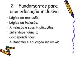 2 – Fundamentos para
uma educação inclusiva
• Lógica de exclusão;
• Lógica da inclusão;
• A relação e suas implicações;
• Interdependência;
• Co-dependência;
• Autonomia e educação inclusiva;
 