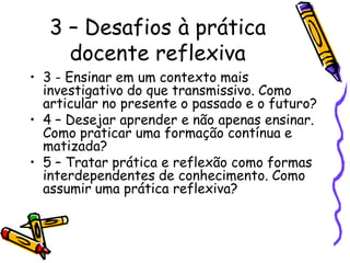 3 – Desafios à prática
docente reflexiva
• 3 - Ensinar em um contexto mais
investigativo do que transmissivo. Como
articular no presente o passado e o futuro?
• 4 – Desejar aprender e não apenas ensinar.
Como praticar uma formação contínua e
matizada?
• 5 – Tratar prática e reflexão como formas
interdependentes de conhecimento. Como
assumir uma prática reflexiva?
 