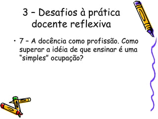 3 – Desafios à prática
docente reflexiva
• 7 – A docência como profissão. Como
superar a idéia de que ensinar é uma
“simples” ocupação?
 