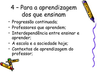 4 – Para a aprendizagem
dos que ensinam
• Progressão continuada;
• Professores que aprendem;
• Interdependência entre ensinar e
aprender;
• A escola e a sociedade hoje;
• Contextos de aprendizagem do
professor;
 