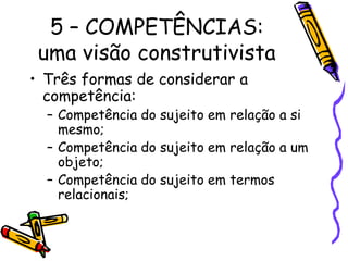 5 – COMPETÊNCIAS:
uma visão construtivista
• Três formas de considerar a
competência:
– Competência do sujeito em relação a si
mesmo;
– Competência do sujeito em relação a um
objeto;
– Competência do sujeito em termos
relacionais;
 