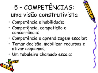 5 – COMPETÊNCIAS:
uma visão construtivista
• Competência e habilidade;
• Competência, competição e
concorrência;
• Competência e aprendizagem escolar;
• Tomar decisão, mobilizar recursos e
ativar esquemas;
• Um tabuleiro chamado escola;
 
