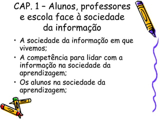 CAP. 1 – Alunos, professores
e escola face à sociedade
da informação
• A sociedade da informação em que
vivemos;
• A competência para lidar com a
informação na sociedade da
aprendizagem;
• Os alunos na sociedade da
aprendizagem;
 