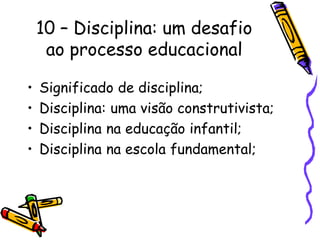 10 – Disciplina: um desafio
ao processo educacional
• Significado de disciplina;
• Disciplina: uma visão construtivista;
• Disciplina na educação infantil;
• Disciplina na escola fundamental;
 