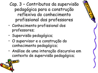 Cap. 3 – Contributos da supervisão
pedagógica para a construção
reflexiva do conhecimento
profissional dos professores
• Conhecimento profissional dos
professores;
• Supervisão pedagógica;
• O supervisor e a construção do
conhecimento pedagógico;
• Análise de uma interação discursiva em
contexto de supervisão pedagógica;
 
