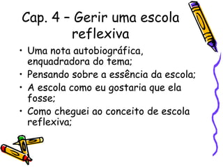 Cap. 4 – Gerir uma escola
reflexiva
• Uma nota autobiográfica,
enquadradora do tema;
• Pensando sobre a essência da escola;
• A escola como eu gostaria que ela
fosse;
• Como cheguei ao conceito de escola
reflexiva;
 