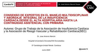 Consenso IC-RC para optimización de recursos en
pacientes con insuficiencia cardiaca Dr. José Antonio Alarcón Duque
CONSENSO DE EXPERTOS EN EL MANEJO MULTIDISCIPLINAR
Y ABORDAJE INTEGRAL DE LA INSUFICIENCIA
CARDIACA.DESDE EL ALTA HOSPITALARIA HASTA LA
CONTINUIDAD ASISTENCIAL CON PRIMARIA
Autores: Grupo de Trabajo de la Asociación de Insuficiencia Cardíaca
y la Asociación de Riesgo Vascular y Rehabilitación Cardíaca(SEC)
Dr. Jose Antonio Alarcón
Hospital Universitario Donostia/OSI Donostialdea
Sº Cardiología-Unidad Rehab. Cardíaca
Junio 2020´
@josalar13
 