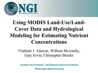 Using MODIS Land-Use/Land-
  Cover Data and Hydrological
Modeling for Estimating Nutrient
        Concentrations
   Vladimir J. Alarcon, William McAnally,
       Gary Ervin, Christopher Brooks

    Northern Gulf Institute - GeoSystems Research Institute
                 Mississippi State University
 
