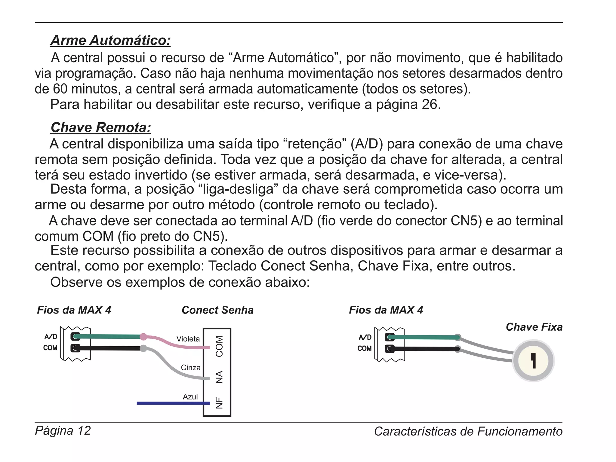 Arme Automático:
   A central possui o recurso de “Arme Automático”, por não movimento, que é habilitado
via programação. Caso não haja nenhuma movimentação nos setores desarmados dentro
de 60 minutos, a central será armada automaticamente (todos os setores).
   Para habilitar ou desabilitar este recurso, verifique a página 26.
   Chave Remota:
   A central disponibiliza uma saída tipo “retenção” (A/D) para conexão de uma chave
remota sem posição definida. Toda vez que a posição da chave for alterada, a central
terá seu estado invertido (se estiver armada, será desarmada, e vice-versa).
   Desta forma, a posição “liga-desliga” da chave será comprometida caso ocorra um
arme ou desarme por outro método (controle remoto ou teclado).
   A chave deve ser conectada ao terminal A/D (fio verde do conector CN5) e ao terminal
comum COM (fio preto do CN5).
   Este recurso possibilita a conexão de outros dispositivos para armar e desarmar a
central, como por exemplo: Teclado Conect Senha, Chave Fixa, entre outros.
   Observe os exemplos de conexão abaixo:
Fios da MAX 4           Conect Senha               Fios da MAX 4
                                                                             Chave Fixa
                       Violeta
                                 COM




                        Cinza
                                 NA




                        Azul
                                 NF




Página 12                                              Características de Funcionamento
 