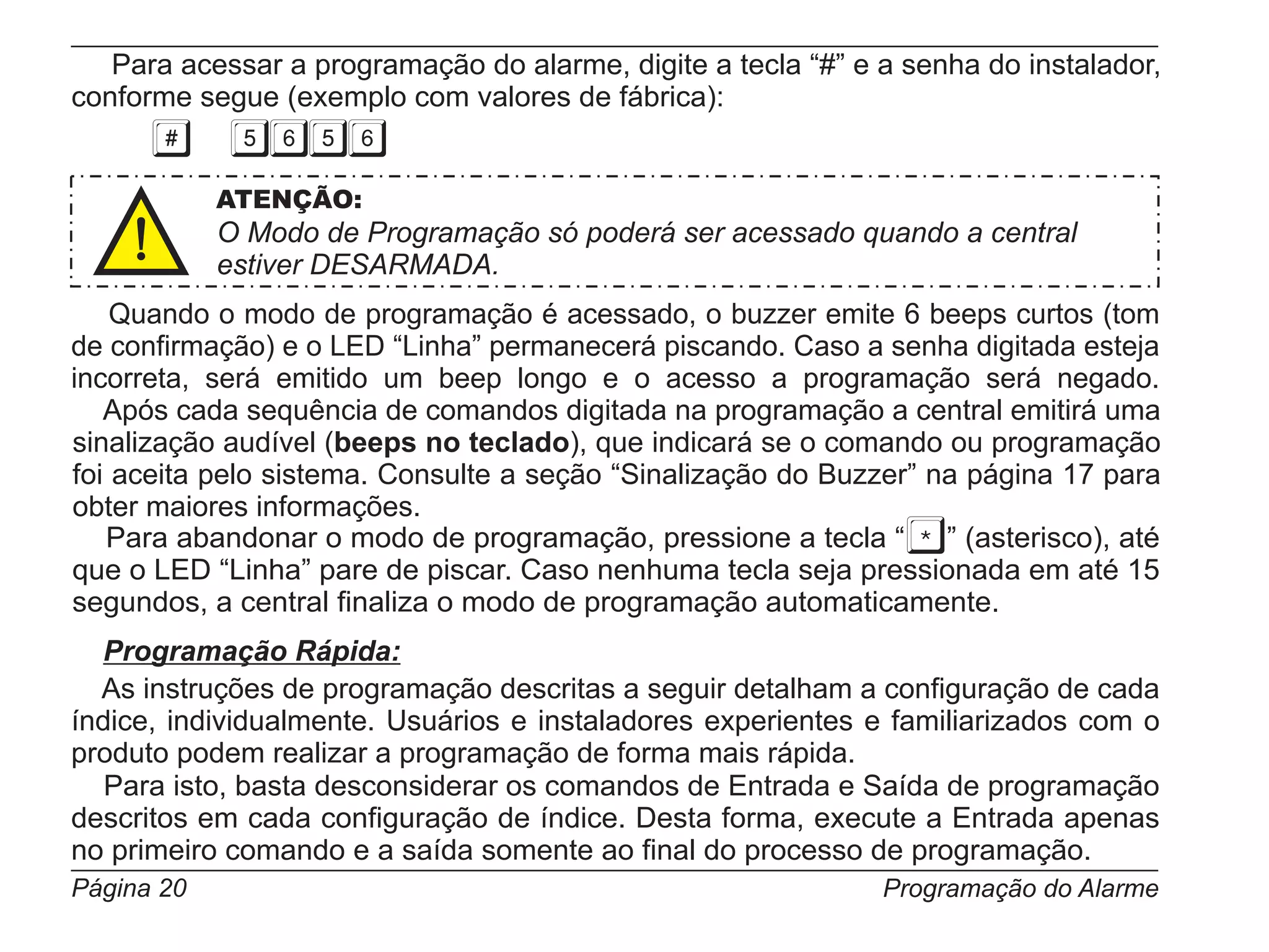 Para acessar a programação do alarme, digite a tecla “#” e a senha do instalador,
conforme segue (exemplo com valores de fábrica):


            ATENÇÃO:
            O Modo de Programação só poderá ser acessado quando a central
            estiver DESARMADA.
    Quando o modo de programação é acessado, o buzzer emite 6 beeps curtos (tom
de confirmação) e o LED “Linha” permanecerá piscando. Caso a senha digitada esteja
incorreta, será emitido um beep longo e o acesso a programação será negado.
   Após cada sequência de comandos digitada na programação a central emitirá uma
sinalização audível (beeps no teclado), que indicará se o comando ou programação
foi aceita pelo sistema. Consulte a seção “Sinalização do Buzzer” na página 17 para
obter maiores informações.
   Para abandonar o modo de programação, pressione a tecla “ ” (asterisco), até
que o LED “Linha” pare de piscar. Caso nenhuma tecla seja pressionada em até 15
segundos, a central finaliza o modo de programação automaticamente.
  Programação Rápida:
  As instruções de programação descritas a seguir detalham a configuração de cada
índice, individualmente. Usuários e instaladores experientes e familiarizados com o
produto podem realizar a programação de forma mais rápida.
   Para isto, basta desconsiderar os comandos de Entrada e Saída de programação
descritos em cada configuração de índice. Desta forma, execute a Entrada apenas
no primeiro comando e a saída somente ao final do processo de programação.
Página 20                                                     Programação do Alarme
 
