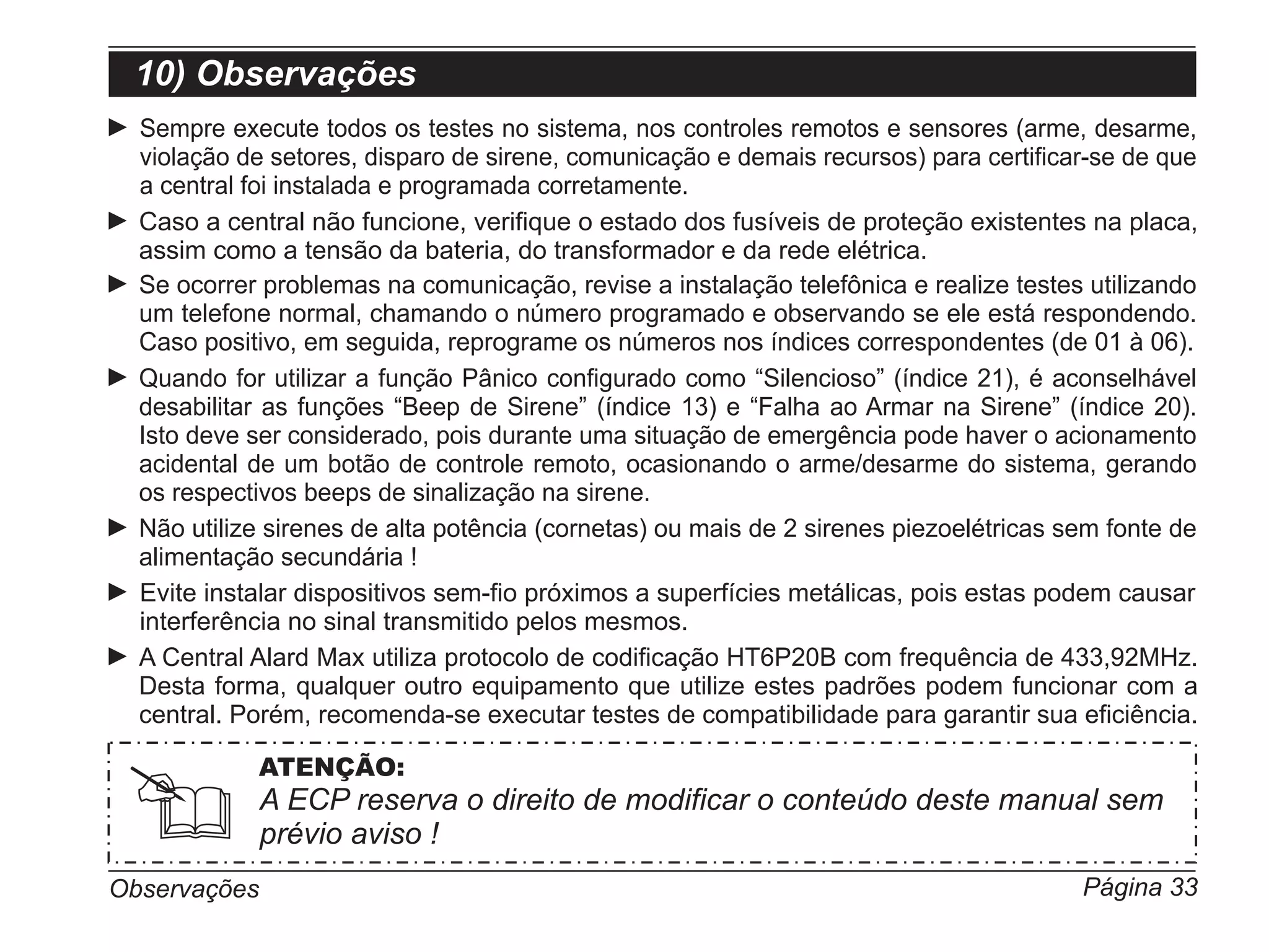 10) Observações
  Sempre execute todos os testes no sistema, nos controles remotos e sensores (arme, desarme,
  violação de setores, disparo de sirene, comunicação e demais recursos) para certificar-se de que
  a central foi instalada e programada corretamente.
  Caso a central não funcione, verifique o estado dos fusíveis de proteção existentes na placa,
  assim como a tensão da bateria, do transformador e da rede elétrica.
  Se ocorrer problemas na comunicação, revise a instalação telefônica e realize testes utilizando
  um telefone normal, chamando o número programado e observando se ele está respondendo.
  Caso positivo, em seguida, reprograme os números nos índices correspondentes (de 01 à 06).
  Quando for utilizar a função Pânico configurado como “Silencioso” (índice 21), é aconselhável
  desabilitar as funções “Beep de Sirene” (índice 13) e “Falha ao Armar na Sirene” (índice 20).
  Isto deve ser considerado, pois durante uma situação de emergência pode haver o acionamento
  acidental de um botão de controle remoto, ocasionando o arme/desarme do sistema, gerando
  os respectivos beeps de sinalização na sirene.
  Não utilize sirenes de alta potência (cornetas) ou mais de 2 sirenes piezoelétricas sem fonte de
  alimentação secundária !
  Evite instalar dispositivos sem-fio próximos a superfícies metálicas, pois estas podem causar
  interferência no sinal transmitido pelos mesmos.
  A Central Alard Max utiliza protocolo de codificação HT6P20B com frequência de 433,92MHz.
  Desta forma, qualquer outro equipamento que utilize estes padrões podem funcionar com a
  central. Porém, recomenda-se executar testes de compatibilidade para garantir sua eficiência.

            ATENÇÃO:
              A ECP reserva o direito de modificar o conteúdo deste manual sem
              prévio aviso !
Observações                                                                            Página 33
 