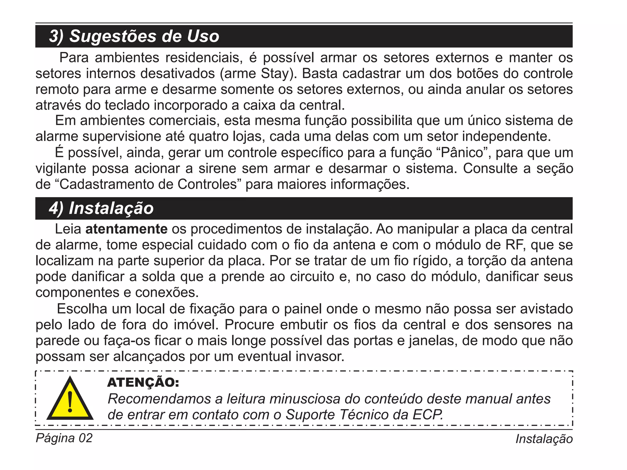 3) Sugestões de Uso
     Para ambientes residenciais, é possível armar os setores externos e manter os
setores internos desativados (arme Stay). Basta cadastrar um dos botões do controle
remoto para arme e desarme somente os setores externos, ou ainda anular os setores
através do teclado incorporado a caixa da central.
    Em ambientes comerciais, esta mesma função possibilita que um único sistema de
alarme supervisione até quatro lojas, cada uma delas com um setor independente.
    É possível, ainda, gerar um controle específico para a função “Pânico”, para que um
vigilante possa acionar a sirene sem armar e desarmar o sistema. Consulte a seção
de “Cadastramento de Controles” para maiores informações.
  4) Instalação
   Leia atentamente os procedimentos de instalação. Ao manipular a placa da central
de alarme, tome especial cuidado com o fio da antena e com o módulo de RF, que se
localizam na parte superior da placa. Por se tratar de um fio rígido, a torção da antena
pode danificar a solda que a prende ao circuito e, no caso do módulo, danificar seus
componentes e conexões.
   Escolha um local de fixação para o painel onde o mesmo não possa ser avistado
pelo lado de fora do imóvel. Procure embutir os fios da central e dos sensores na
parede ou faça-os ficar o mais longe possível das portas e janelas, de modo que não
possam ser alcançados por um eventual invasor.
            ATENÇÃO:
            Recomendamos a leitura minusciosa do conteúdo deste manual antes
            de entrar em contato com o Suporte Técnico da ECP.
Página 02                                                                     Instalação
 