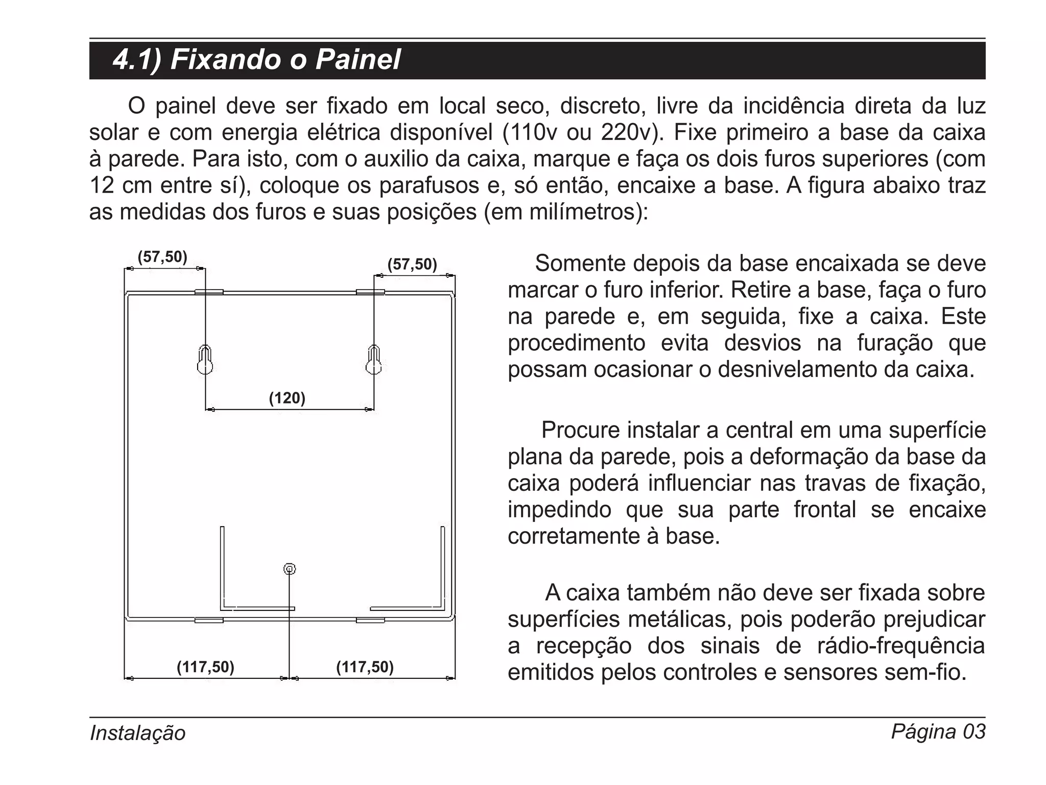 4.1) Fixando o Painel
    O painel deve ser fixado em local seco, discreto, livre da incidência direta da luz
solar e com energia elétrica disponível (110v ou 220v). Fixe primeiro a base da caixa
à parede. Para isto, com o auxilio da caixa, marque e faça os dois furos superiores (com
12 cm entre sí), coloque os parafusos e, só então, encaixe a base. A figura abaixo traz
as medidas dos furos e suas posições (em milímetros):
     (57,50)                        (57,50)      Somente depois da base encaixada se deve
                                              marcar o furo inferior. Retire a base, faça o furo
                                              na parede e, em seguida, fixe a caixa. Este
                                              procedimento evita desvios na furação que
                                              possam ocasionar o desnivelamento da caixa.
                     (120)

                                                 Procure instalar a central em uma superfície
                                              plana da parede, pois a deformação da base da
                                              caixa poderá influenciar nas travas de fixação,
                                              impedindo que sua parte frontal se encaixe
                                              corretamente à base.

                                                 A caixa também não deve ser fixada sobre
                                              superfícies metálicas, pois poderão prejudicar
                                              a recepção dos sinais de rádio-frequência
          (117,50)           (117,50)         emitidos pelos controles e sensores sem-fio.

Instalação                                                                           Página 03
 