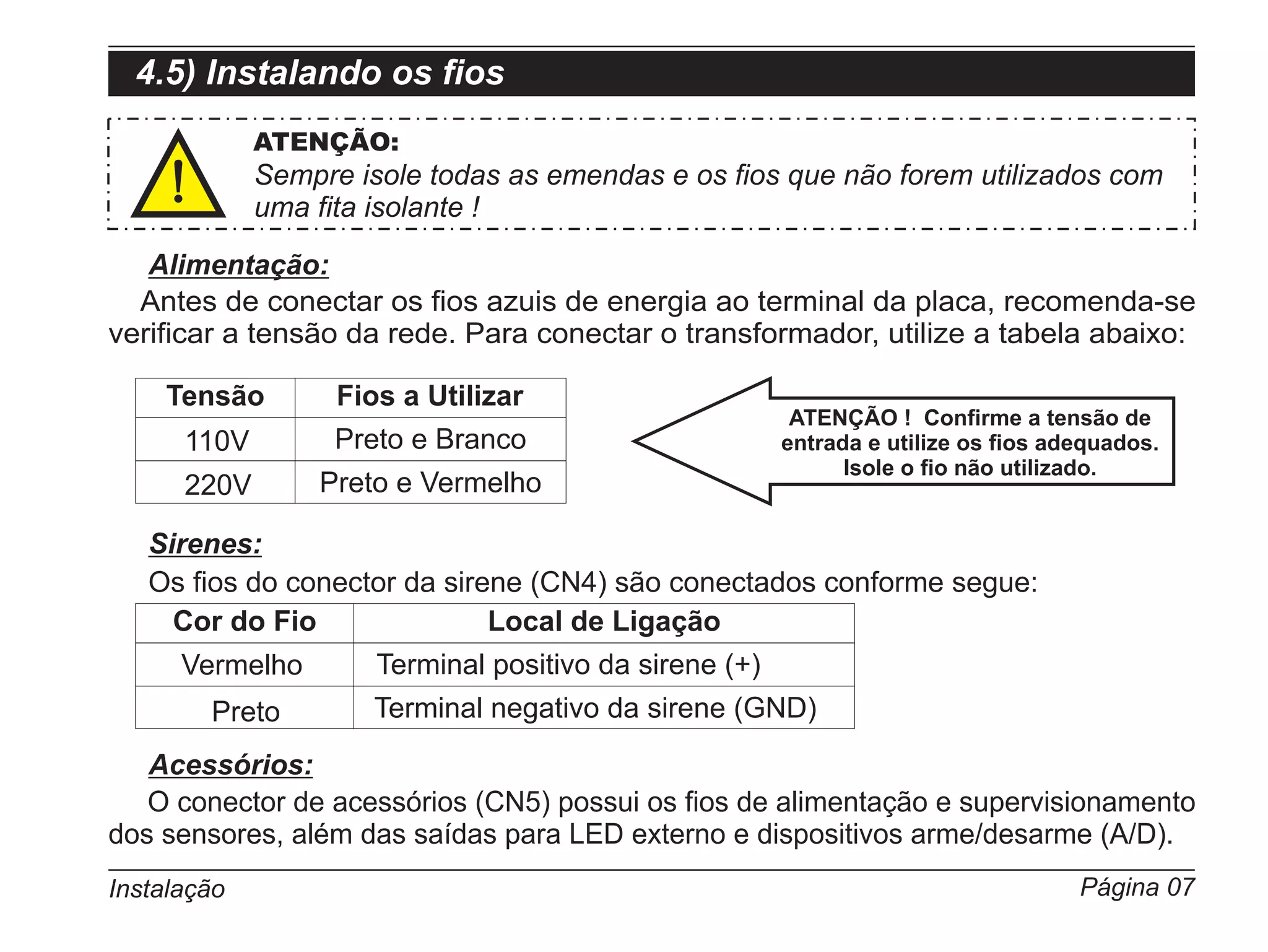 4.5) Instalando os fios
             ATENÇÃO:
             Sempre isole todas as emendas e os fios que não forem utilizados com
             uma fita isolante !

   Alimentação:
  Antes de conectar os fios azuis de energia ao terminal da placa, recomenda-se
verificar a tensão da rede. Para conectar o transformador, utilize a tabela abaixo:

    Tensão         Fios a Utilizar
                                                         ATENÇÃO ! Confirme a tensão de
      110V         Preto e Branco                       entrada e utilize os fios adequados.
                                                              Isole o fio não utilizado.
      220V       Preto e Vermelho

   Sirenes:
   Os fios do conector da sirene (CN4) são conectados conforme segue:
     Cor do Fio               Local de Ligação
      Vermelho        Terminal positivo da sirene (+)
        Preto         Terminal negativo da sirene (GND)
   Acessórios:
   O conector de acessórios (CN5) possui os fios de alimentação e supervisionamento
dos sensores, além das saídas para LED externo e dispositivos arme/desarme (A/D).
Instalação                                                                          Página 07
 