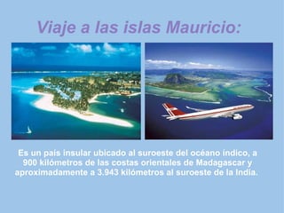 Viaje a las islas Mauricio: Es un país insular ubicado al suroeste del océano índico, a 900 kilómetros de las costas orientales de Madagascar y aproximadamente a 3.943 kilómetros al suroeste de la India.   