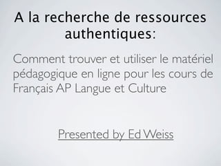 A la recherche de ressources
        authentiques:
Comment trouver et utiliser le matériel
pédagogique en ligne pour les cours de
Français AP Langue et Culture


        Presented by Ed Weiss
 
