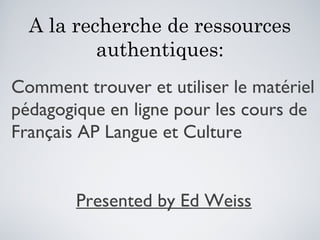 A la recherche de ressources
authentiques:
Comment trouver et utiliser le matériel
pédagogique en ligne pour les cours de
Français AP Langue et Culture
Presented by Ed Weiss
 