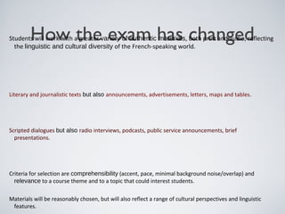 How the exam has changedStudents will work with a greater variety of authentic materials, both print and audio, reflecting
the linguistic and cultural diversity of the French-speaking world.
Literary and journalistic texts but also announcements, advertisements, letters, maps and tables.
Scripted dialogues but also radio interviews, podcasts, public service announcements, brief
presentations.
Criteria for selection are comprehensibility (accent, pace, minimal background noise/overlap) and
relevance to a course theme and to a topic that could interest students.
Materials will be reasonably chosen, but will also reflect a range of cultural perspectives and linguistic
features.
 
