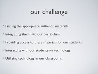 our challenge
• Finding the appropriate authentic materials
• Integrating them into our curriculum
• Providing access to these materials for our students
• Interacting with our students via technology
• Utilizing technology in our classrooms
 
