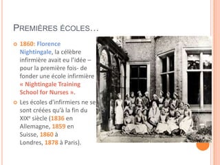 PREMIÈRES ÉCOLES…
 1860: Florence
Nightingale, la célèbre
infirmière avait eu l’idée –
pour la première fois- de
fonder une école infirmière
« Nightingale Training
School for Nurses ».
 Les écoles d'infirmiers ne se
sont créées qu’à la fin du
XIXe siècle (1836 en
Allemagne, 1859 en
Suisse, 1860 à
Londres, 1878 à Paris).
 