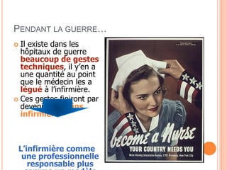 PENDANT LA GUERRE…
 Il existe dans les
hôpitaux de guerre
beaucoup de gestes
techniques, il y’en a
une quantité au point
que le médecin les a
légué à l’infirmière.
 Ces gestes finiront par
devenir des soins
infirmiers.
L’infirmière comme
une professionnelle
responsable plus
 