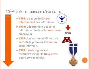 20ÈME SIÈCLE…SIÈCLE D’EXPLOITS
 1899: création du Conseil
International des Infirmières.
 1909: Département des soins
infirmiers crée dans la croix rouge
américaine.
 1909:L’université du Minnesota
accorde la première licence en
soins infirmiers.
 1918: Lenah Higbee est
récompensée par la Navy Cross
pour services rendus.
 