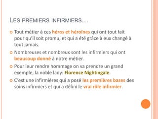 LES PREMIERS INFIRMIERS…
 Tout métier à ces héros et héroïnes qui ont tout fait
pour qu’il soit promu, et qui a été grâce à eux changé à
tout jamais.
 Nombreuses et nombreux sont les infirmiers qui ont
beaucoup donné à notre métier.
 Pour leur rendre hommage on va prendre un grand
exemple, la noble lady: Florence Nightingale.
 C’est une infirmières qui a posé les premières bases des
soins infirmiers et qui a défini le vrai rôle infirmier.
 