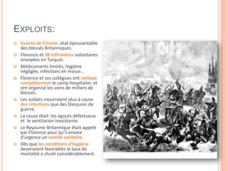EXPLOITS:
 Guerre de Crimée: état épouvantable
des blessés Britanniques.
 Florence et 38 infirmières volontaires
envoyées en Turquie.
 Médicaments limités, hygiène
négligée, infections en masse…
 Florence et ses collègues ont nettoyé
complètement le camp hospitalier, et
ont organisé les soins de milliers de
blessés.
 Les soldats mourraient plus à cause
des infections que des blessures de
guerre.
 La cause était: les égouts défectueux
et le ventilation inexistante.
 Le Royaume Britannique était appelé
par Florence pour qu’il envoie
d’urgence un comité sanitaire.
 Dès que les conditions d’hygiène
devenaient favorables le taux de
mortalité a chuté considérablement.
 