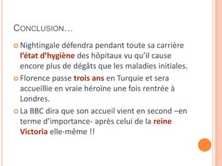 CONCLUSION…
 Nightingale défendra pendant toute sa carrière
l’état d’hygiène des hôpitaux vu qu’il cause
encore plus de dégâts que les maladies initiales.
 Florence passe trois ans en Turquie et sera
accueillie en vraie héroïne une fois rentrée à
Londres.
 La BBC dira que son accueil vient en second –en
terme d’importance- après celui de la reine
Victoria elle-même !!
 