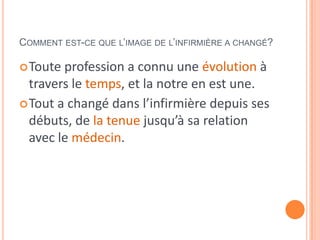 COMMENT EST-CE QUE L’IMAGE DE L’INFIRMIÈRE A CHANGÉ?
Toute profession a connu une évolution à
travers le temps, et la notre en est une.
Tout a changé dans l’infirmière depuis ses
débuts, de la tenue jusqu’à sa relation
avec le médecin.
 