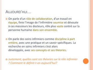 AUJOURD’HUI…
 On parle d’un rôle de collaboration, d’un travail en
équipe, finie l’image de l’infirmière soumise et dévouée
à ces messieurs les docteurs, rôle plus vaste centré sur la
personne humaine dans son ensemble.
 On parle des soins infirmiers comme discipline à part
entière, avec une pratique et un savoir spécifiques. La
recherche en soins infirmiers s’est alors
développée, avec ses concepts et ses théories.
 Justement, quelles sont ces théories sur le rôle infirmier
? Comment le définit-t-on aujourd’hui?
 