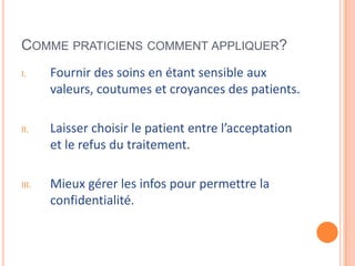 COMME PRATICIENS COMMENT APPLIQUER?
I. Fournir des soins en étant sensible aux
valeurs, coutumes et croyances des patients.
II. Laisser choisir le patient entre l’acceptation
et le refus du traitement.
III. Mieux gérer les infos pour permettre la
confidentialité.
 