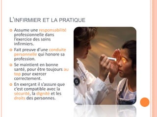 L’INFIRMIER ET LA PRATIQUE
 Assume une responsabilité
professionnelle dans
l’exercice des soins
infirmiers.
 Fait preuve d’une conduite
personnelle qui honore sa
profession.
 Se maintient en bonne
santé, pour être toujours au
top pour exercer
correctement.
 En exerçant il s’assure que
c’est compatible avec la
sécurité, la dignité et les
droits des personnes.
 