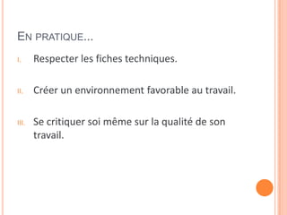 EN PRATIQUE...
I. Respecter les fiches techniques.
II. Créer un environnement favorable au travail.
III. Se critiquer soi même sur la qualité de son
travail.
 