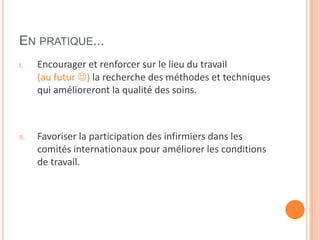 EN PRATIQUE...
I. Encourager et renforcer sur le lieu du travail
(au futur ) la recherche des méthodes et techniques
qui amélioreront la qualité des soins.
II. Favoriser la participation des infirmiers dans les
comités internationaux pour améliorer les conditions
de travail.
 