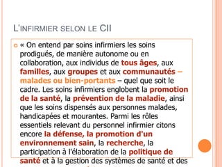 L’INFIRMIER SELON LE CII
 « On entend par soins infirmiers les soins
prodigués, de manière autonome ou en
collaboration, aux individus de tous âges, aux
familles, aux groupes et aux communautés –
malades ou bien-portants – quel que soit le
cadre. Les soins infirmiers englobent la promotion
de la santé, la prévention de la maladie, ainsi
que les soins dispensés aux personnes malades,
handicapées et mourantes. Parmi les rôles
essentiels relevant du personnel infirmier citons
encore la défense, la promotion d'un
environnement sain, la recherche, la
participation à l'élaboration de la politique de
santé et à la gestion des systèmes de santé et des
 