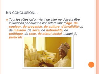 EN CONCLUSION...
 Tout les rôles qu’on vient de citer ne doivent être
influencés par aucune considération: d’âge, de
couleur, de croyance, de culture, d’invalidité ou
de maladie, de sexe, de nationalité, de
politique, de race, de statut social, autant de
particularités qu’il respecte au contraire.
 