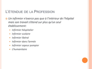 L’ÉTENDUE DE LA PROFESSION
 Un infirmier n’exerce pas que à l’intérieur de l’hôpital
mais son travail s’étend sur plus qu’un seul
établissement:
 Infirmier hôspitalier
 Infirmier scolaire
 Infirmier libéral
 Infirmier dans l’armée
 Infirmier sapeur pompier
 L’humanitaire
 