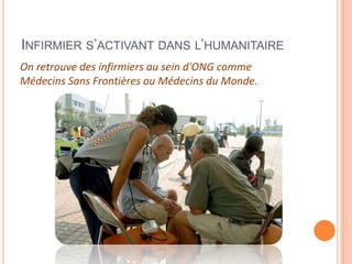 INFIRMIER S’ACTIVANT DANS L’HUMANITAIRE
On retrouve des infirmiers au sein d'ONG comme
Médecins Sans Frontières ou Médecins du Monde.
 