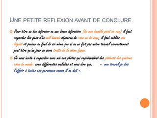 UNE PETITE REFLEXION AVANT DE CONCLURE
 Pour être un bon infirmier ou une bonne infirmière (de mon humble point de vue) il faut
regarder les gens d’un oeil humain dépourvu de race ou de sexe, il faut oublier son
dégoût et penser au fond de soi même que si on ne fait pas notre travail correctement
peut être qu’un jour on sera traité de la même façon.
 Je vous invite à regarder avec moi ces photos qui représentent des patients des quatres
coins du monde avec différentes maladies et vous dire que: « mon travail je dois
l’offrir à toutes ces personnes comme il se doit ».
 